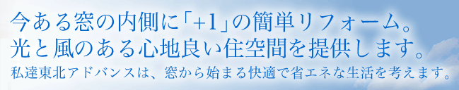 今ある窓の内側に「+1」の簡単リフォーム。
光と風のある心地良い住空間を提供します。私達東北アドバンスは、窓から始まる快適で省エネな生活を考えます。